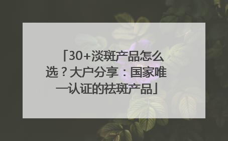 30+淡斑产品怎么选？大户分享：国家唯一认证的祛斑产品