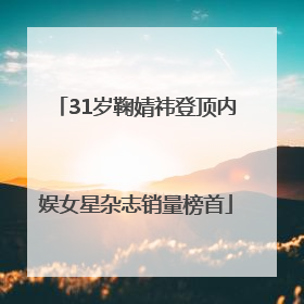 31岁鞠婧祎登顶内娱女星杂志销量榜首