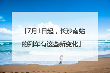 7月1日起，长沙南站的列车有这些新变化