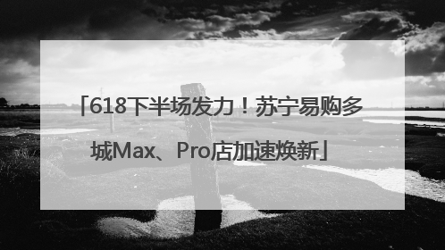 618下半场发力！苏宁易购多城Max、Pro店加速焕新