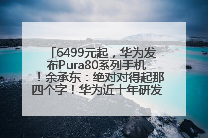 6499元起，华为发布Pura80系列手机！余承东：绝对对得起那四个字！华为近十年研发投入12490亿元