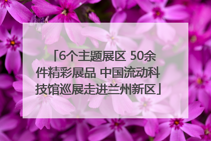 6个主题展区 50余件精彩展品 中国流动科技馆巡展走进兰州新区