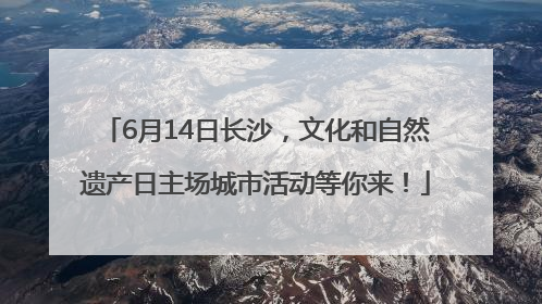 6月14日长沙，文化和自然遗产日主场城市活动等你来！